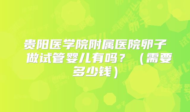 贵阳医学院附属医院卵子 做试管婴儿有吗?(需要多少钱)