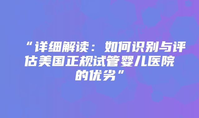 “详细解读：如何识别与评估美国正规试管婴儿医院的优劣”