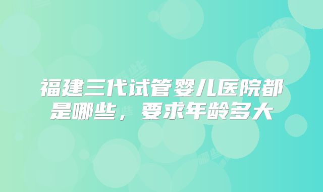 福建三代试管婴儿医院都是哪些，要求年龄多大