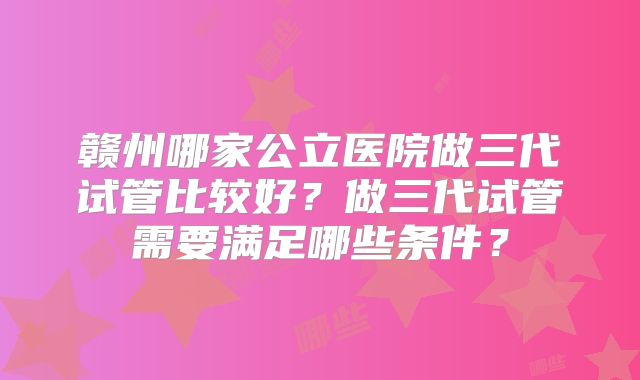 赣州哪家公立医院做三代试管比较好？做三代试管需要满足哪些条件？
