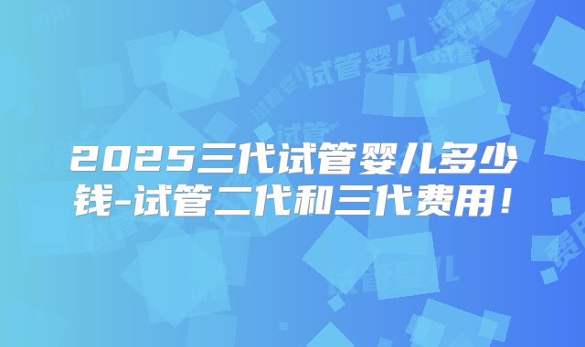 2025三代试管婴儿多少钱-试管二代和三代费用！