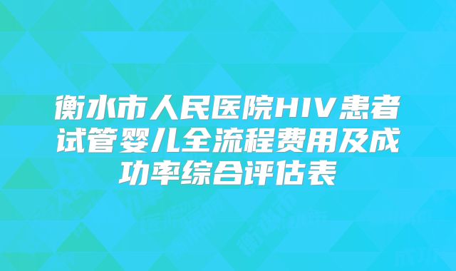 衡水市人民医院HIV患者试管婴儿全流程费用及成功率综合评估表