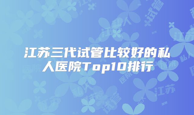 江苏三代试管比较好的私人医院Top10排行