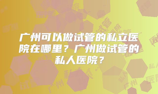 广州可以做试管的私立医院在哪里？广州做试管的私人医院？