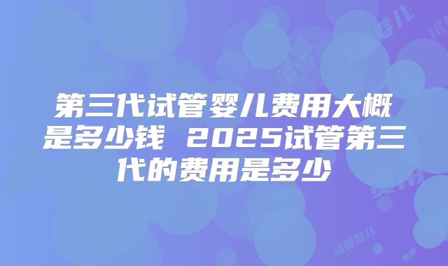 第三代试管婴儿费用大概是多少钱 2025试管第三代的费用是多少