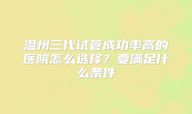 温州三代试管成功率高的医院怎么选择？要满足什么条件