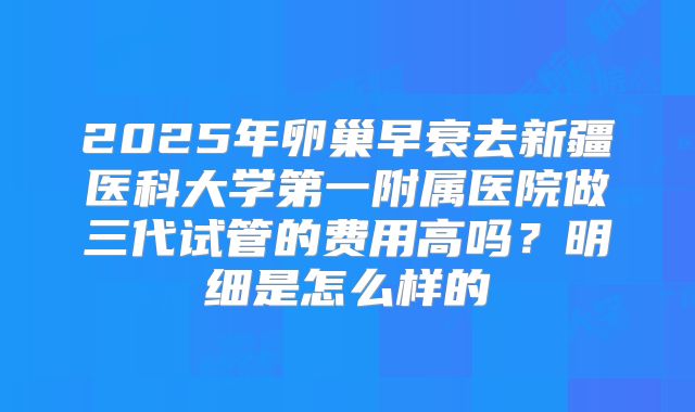 2025年卵巢早衰去新疆医科大学第一附属医院做三代试管的费用高吗？明细是怎么样的