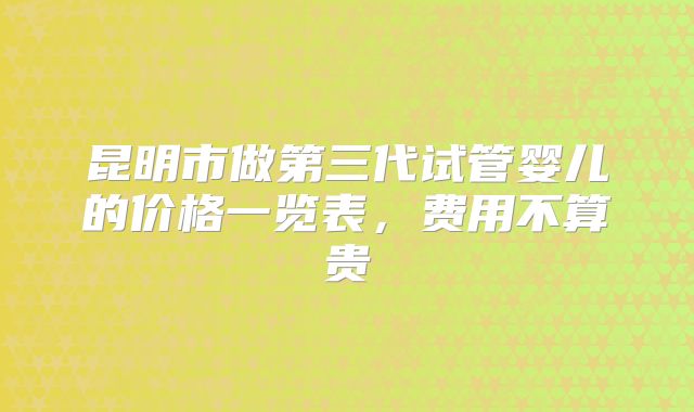 昆明市做第三代试管婴儿的价格一览表，费用不算贵