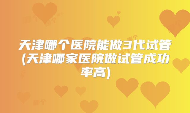 天津哪个医院能做3代试管(天津哪家医院做试管成功率高)