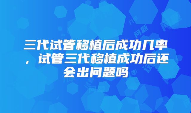 三代试管移植后成功几率，试管三代移植成功后还会出问题吗