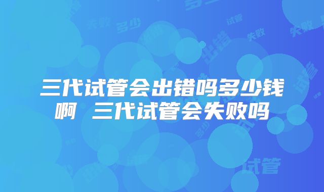 三代试管会出错吗多少钱啊 三代试管会失败吗