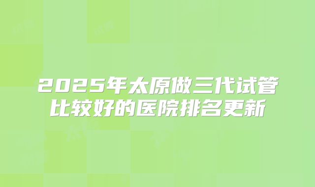 2025年太原做三代试管比较好的医院排名更新