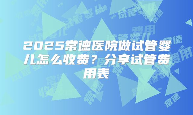 2025常德医院做试管婴儿怎么收费?分享试管费用表