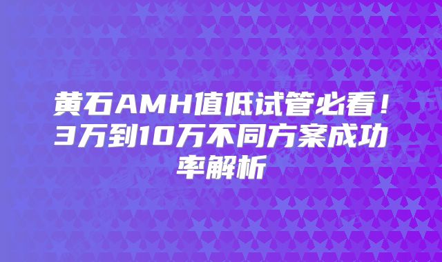 黄石AMH值低试管必看!3万到10万不同方案成功率解析