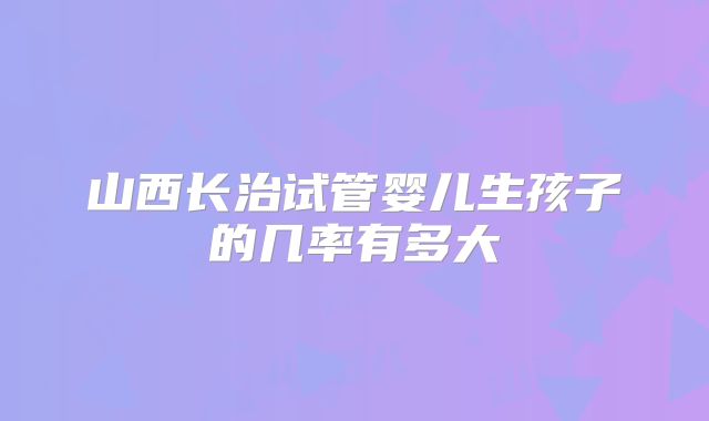 山西长治试管婴儿生孩子的几率有多大
