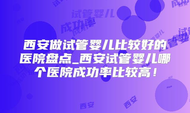 西安做试管婴儿比较好的医院盘点_西安试管婴儿哪个医院成功率比较高!