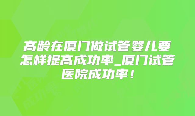高龄在厦门做试管婴儿要怎样提高成功率_厦门试管医院成功率！
