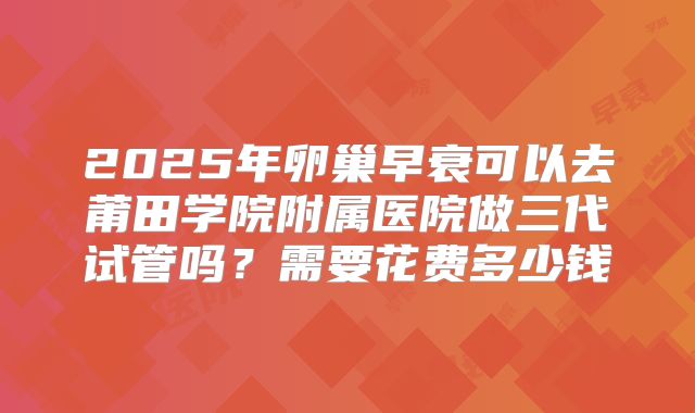 2025年卵巢早衰可以去莆田学院附属医院做三代试管吗？需要花费多少钱