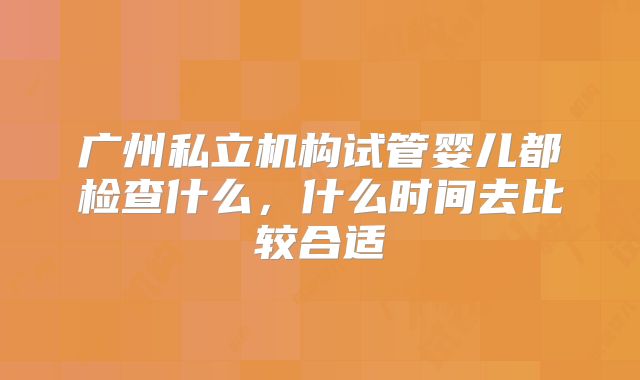 广州私立机构试管婴儿都检查什么，什么时间去比较合适