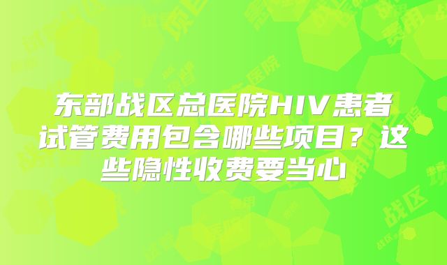 东部战区总医院HIV患者试管费用包含哪些项目?这些隐性收费要当心