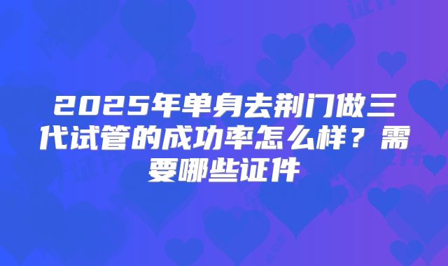 2025年单身去荆门做三代试管的成功率怎么样？需要哪些证件
