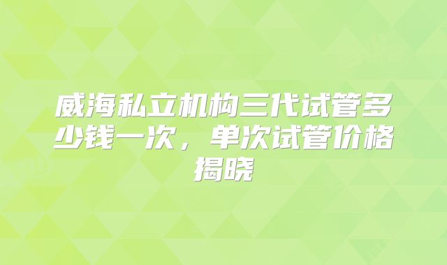 威海私立机构三代试管多少钱一次,单次试管价格揭晓