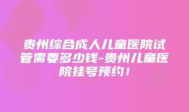 贵州综合成人儿童医院试管需要多少钱-贵州儿童医院挂号预约！