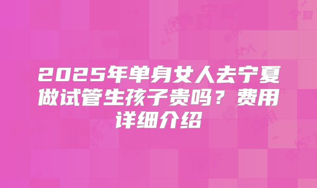 2025年单身女人去宁夏做试管生孩子贵吗?费用详细介绍