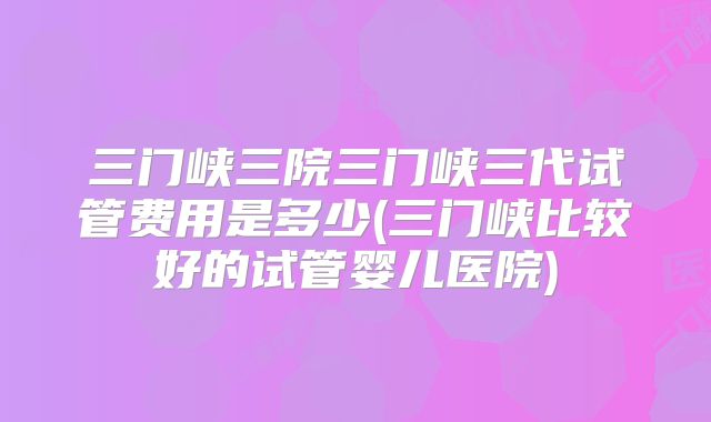 三门峡三院三门峡三代试管费用是多少(三门峡比较好的试管婴儿医院)
