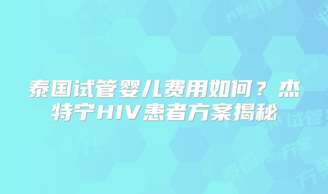 泰国试管婴儿费用如何？杰特宁HIV患者方案揭秘