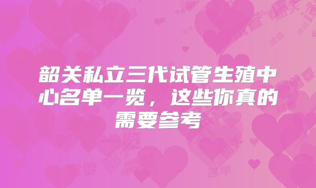 韶关私立三代试管生殖中心名单一览，这些你真的需要参考