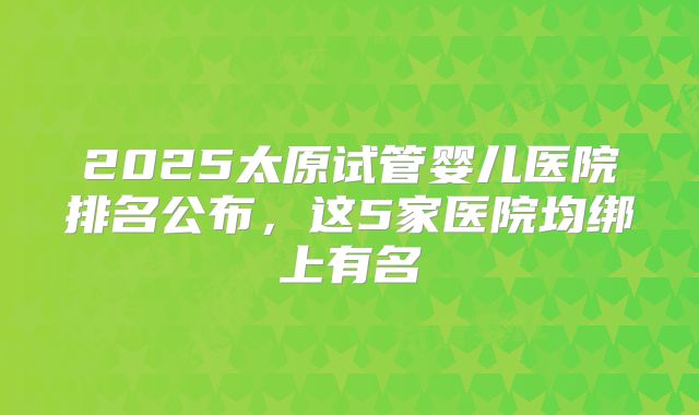 2025太原试管婴儿医院排名公布，这5家医院均绑上有名