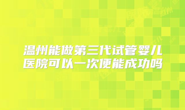 温州能做第三代试管婴儿医院可以一次便能成功吗