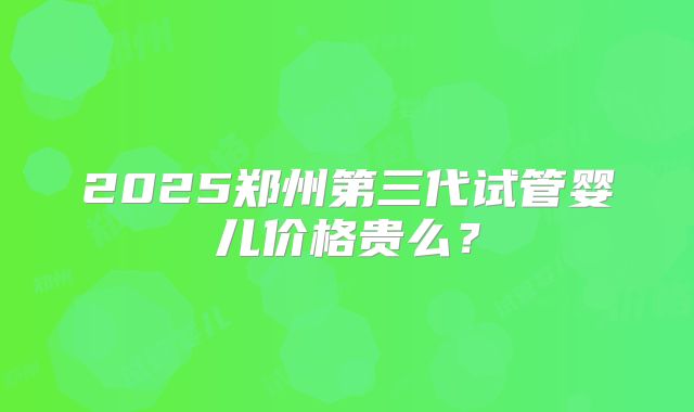 2025郑州第三代试管婴儿价格贵么?