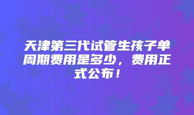 天津第三代试管生孩子单周期费用是多少,费用正式公布!