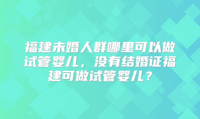 福建未婚人群哪里可以做试管婴儿,没有结婚证福建可做试管婴儿?