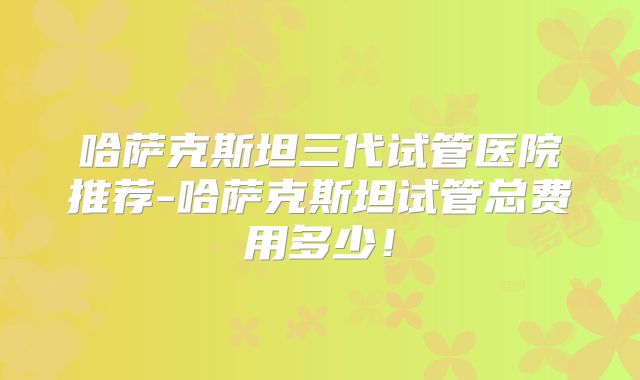 哈萨克斯坦三代试管医院推荐-哈萨克斯坦试管总费用多少！