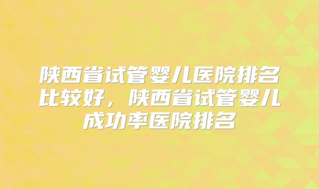 陕西省试管婴儿医院排名比较好，陕西省试管婴儿成功率医院排名
