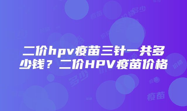 二价hpv疫苗三针一共多少钱?二价HPV疫苗价格