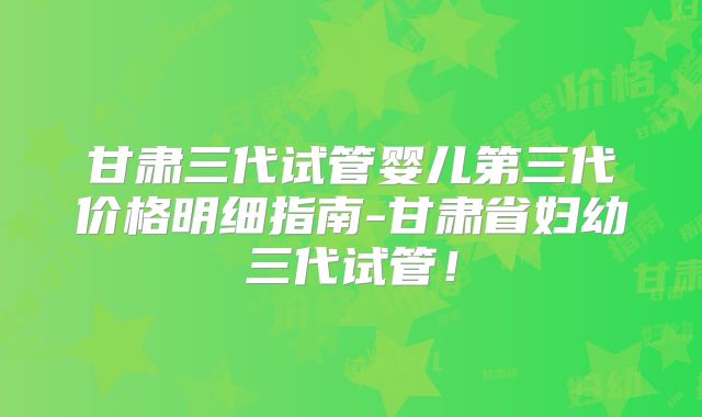 甘肃三代试管婴儿第三代价格明细指南-甘肃省妇幼三代试管!