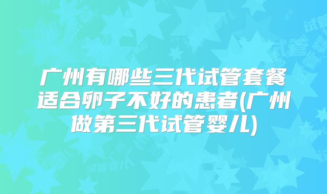 广州有哪些三代试管套餐适合卵子不好的患者(广州做第三代试管婴儿)