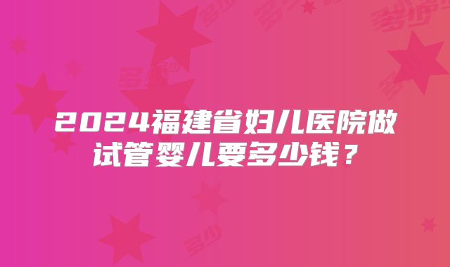 2024福建省妇儿医院做试管婴儿要多少钱？