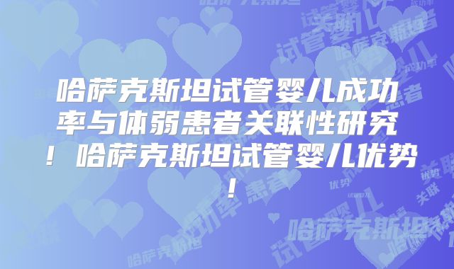 哈萨克斯坦试管婴儿成功率与体弱患者关联性研究！哈萨克斯坦试管婴儿优势！