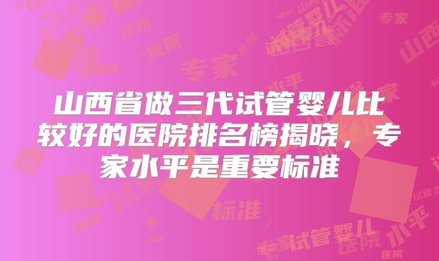 山西省做三代试管婴儿比较好的医院排名榜揭晓，专家水平是重要标准