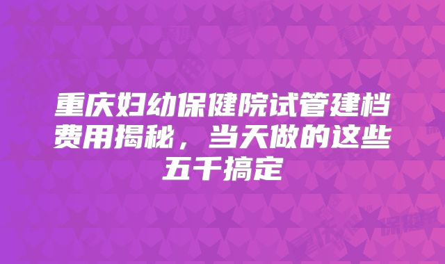 重庆妇幼保健院试管建档费用揭秘，当天做的这些五千搞定