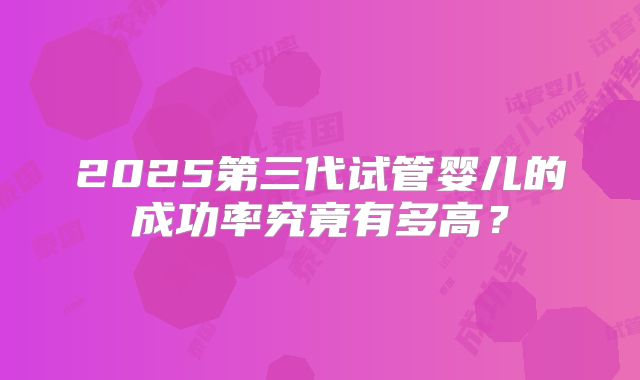 2025第三代试管婴儿的成功率究竟有多高？