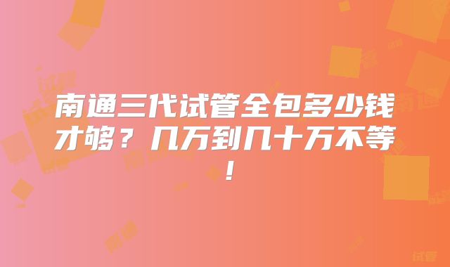 南通三代试管全包多少钱才够？几万到几十万不等！