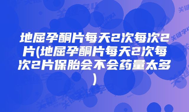 地屈孕酮片每天2次每次2片(地屈孕酮片每天2次每次2片保胎会不会药量太多)