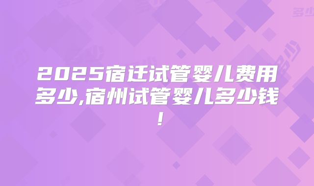 2025宿迁试管婴儿费用多少,宿州试管婴儿多少钱!