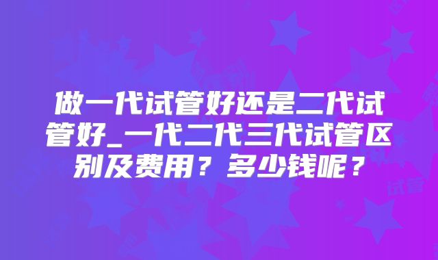 做一代试管好还是二代试管好_一代二代三代试管区别及费用?多少钱呢?